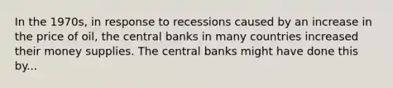 In the 1970s, in response to recessions caused by an increase in the price of oil, the central banks in many countries increased their money supplies. The central banks might have done this by...