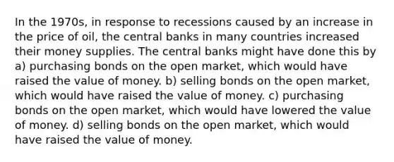 In the 1970s, in response to recessions caused by an increase in the price of oil, the central banks in many countries increased their money supplies. The central banks might have done this by a) purchasing bonds on the open market, which would have raised the value of money. b) selling bonds on the open market, which would have raised the value of money. c) purchasing bonds on the open market, which would have lowered the value of money. d) selling bonds on the open market, which would have raised the value of money.