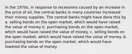 In the 1970s, in response to recessions caused by an increase in the price of oil, the central banks in many countries increased their money supplies. The central banks might have done this by a. selling bonds on the open market, which would have raised the value of money b. purchasing bonds on the open market, which would have raised the value of money. c. selling bonds on the open market, which would have raised the value of money. d. purchasing bonds on the open market, which would have lowered the value of money.