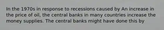 In the 1970s in response to recessions caused by An increase in the price of oil, the central banks in many countries increase the money supplies. The central banks might have done this by