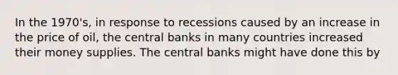 In the 1970's, in response to recessions caused by an increase in the price of oil, the central banks in many countries increased their money supplies. The central banks might have done this by