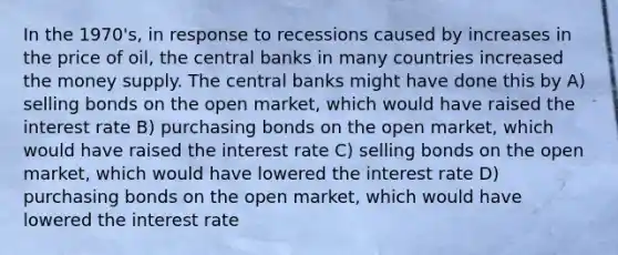 In the 1970's, in response to recessions caused by increases in the price of oil, the central banks in many countries increased the money supply. The central banks might have done this by A) selling bonds on the open market, which would have raised the interest rate B) purchasing bonds on the open market, which would have raised the interest rate C) selling bonds on the open market, which would have lowered the interest rate D) purchasing bonds on the open market, which would have lowered the interest rate