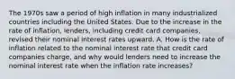 The 1970s saw a period of high inflation in many industrialized countries including the United States. Due to the increase in the rate of​ inflation, lenders, including credit card​ companies, revised their nominal interest rates upward. A. How is the rate of inflation related to the nominal interest rate that credit card companies​ charge, and why would lenders need to increase the nominal interest rate when the inflation rate​ increases?