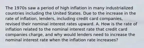 The 1970s saw a period of high inflation in many industrialized countries including the United States. Due to the increase in the rate of​ inflation, lenders, including credit card​ companies, revised their nominal interest rates upward. A. How is the rate of inflation related to the nominal interest rate that credit card companies​ charge, and why would lenders need to increase the nominal interest rate when the inflation rate​ increases?