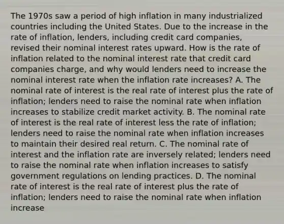 The 1970s saw a period of high inflation in many industrialized countries including the United States. Due to the increase in the rate of inflation, lenders, including credit card companies, revised their nominal interest rates upward. How is the rate of inflation related to the nominal interest rate that credit card companies charge, and why would lenders need to increase the nominal interest rate when the inflation rate increases? A. The nominal rate of interest is the real rate of interest plus the rate of inflation; lenders need to raise the nominal rate when inflation increases to stabilize credit market activity. B. The nominal rate of interest is the real rate of interest less the rate of inflation; lenders need to raise the nominal rate when inflation increases to maintain their desired real return. C. The nominal rate of interest and the inflation rate are inversely related; lenders need to raise the nominal rate when inflation increases to satisfy government regulations on lending practices. D. The nominal rate of interest is the real rate of interest plus the rate of inflation; lenders need to raise the nominal rate when inflation increase