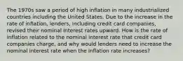 The 1970s saw a period of high inflation in many industrialized countries including the United States. Due to the increase in the rate of​ inflation, lenders, including credit card​ companies, revised their nominal interest rates upward. How is the rate of inflation related to the nominal interest rate that credit card companies​ charge, and why would lenders need to increase the nominal interest rate when the inflation rate​ increases?