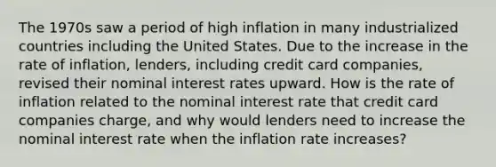 The 1970s saw a period of high inflation in many industrialized countries including the United States. Due to the increase in the rate of​ inflation, lenders, including credit card​ companies, revised their nominal interest rates upward. How is the rate of inflation related to the nominal interest rate that credit card companies​ charge, and why would lenders need to increase the nominal interest rate when the inflation rate​ increases?