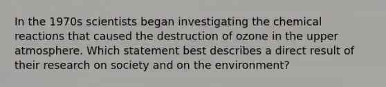 In the 1970s scientists began investigating the <a href='https://www.questionai.com/knowledge/kc6NTom4Ep-chemical-reactions' class='anchor-knowledge'>chemical reactions</a> that caused the destruction of ozone in the upper atmosphere. Which statement best describes a direct result of their research on society and on the environment?