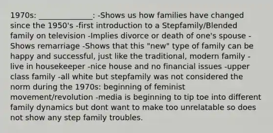 1970s: ______________: -Shows us how families have changed since the 1950's -first introduction to a Stepfamily/Blended family on television -Implies divorce or death of one's spouse -Shows remarriage -Shows that this "new" type of family can be happy and successful, just like the traditional, modern family -live in housekeeper -nice house and no financial issues -upper class family -all white but stepfamily was not considered the norm during the 1970s: beginning of feminist movement/revolution -media is beginning to tip toe into different family dynamics but dont want to make too unrelatable so does not show any step family troubles.