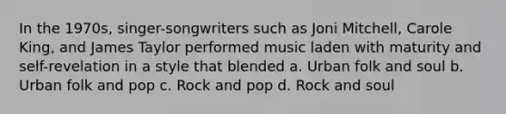 In the 1970s, singer-songwriters such as Joni Mitchell, Carole King, and James Taylor performed music laden with maturity and self-revelation in a style that blended a. Urban folk and soul b. Urban folk and pop c. Rock and pop d. Rock and soul