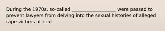 During the 1970s, so-called ___________________ were passed to prevent lawyers from delving into the sexual histories of alleged rape victims at trial.
