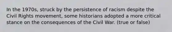 In the 1970s, struck by the persistence of racism despite the Civil Rights movement, some historians adopted a more critical stance on the consequences of the Civil War. (true or false)