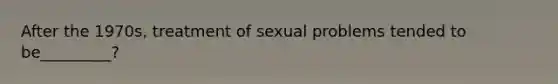 After the 1970s, treatment of sexual problems tended to be_________?