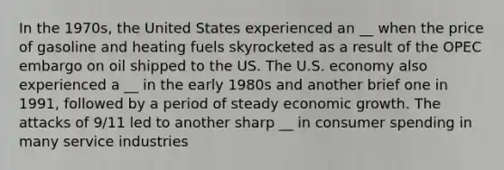 In the 1970s, the United States experienced an __ when the price of gasoline and heating fuels skyrocketed as a result of the OPEC embargo on oil shipped to the US. The U.S. economy also experienced a __ in the early 1980s and another brief one in 1991, followed by a period of steady economic growth. The attacks of 9/11 led to another sharp __ in consumer spending in many service industries