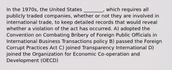 In the 1970s, the United States ________, which requires all publicly traded companies, whether or not they are involved in international trade, to keep detailed records that would reveal whether a violation of the act has occurred. A) adopted the Convention on Combating Bribery of Foreign Public Officials in International Business Transactions policy B) passed the Foreign Corrupt Practices Act C) joined Transparency International D) joined the Organization for Economic Co-operation and Development (OECD)