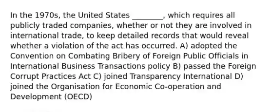 In the 1970s, the United States ________, which requires all publicly traded companies, whether or not they are involved in international trade, to keep detailed records that would reveal whether a violation of the act has occurred. A) adopted the Convention on Combating Bribery of Foreign Public Officials in International Business Transactions policy B) passed the Foreign Corrupt Practices Act C) joined Transparency International D) joined the Organisation for Economic Co-operation and Development (OECD)