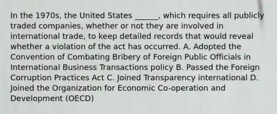 In the 1970s, the United States ______, which requires all publicly traded companies, whether or not they are involved in international trade, to keep detailed records that would reveal whether a violation of the act has occurred. A. Adopted the Convention of Combating Bribery of Foreign Public Officials in International Business Transactions policy B. Passed the Foreign Corruption Practices Act C. Joined Transparency international D. Joined the Organization for Economic Co-operation and Development (OECD)