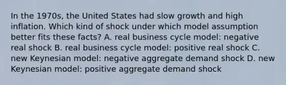 In the 1970s, the United States had slow growth and high inflation. Which kind of shock under which model assumption better fits these facts? A. real business cycle model: negative real shock B. real business cycle model: positive real shock C. new Keynesian model: negative aggregate demand shock D. new Keynesian model: positive aggregate demand shock