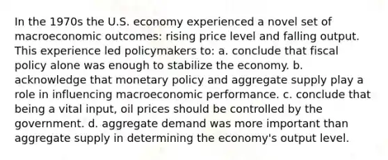 In the 1970s the U.S. economy experienced a novel set of macroeconomic outcomes: rising price level and falling output. This experience led policymakers to: a. conclude that fiscal policy alone was enough to stabilize the economy. b. acknowledge that monetary policy and aggregate supply play a role in influencing macroeconomic performance. c. conclude that being a vital input, oil prices should be controlled by the government. d. aggregate demand was more important than aggregate supply in determining the economy's output level.