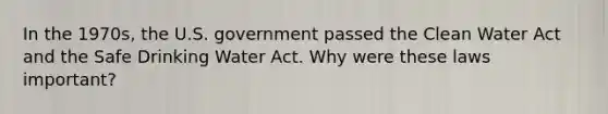 In the 1970s, the U.S. government passed the Clean Water Act and the Safe Drinking Water Act. Why were these laws important?