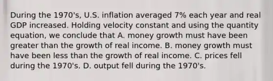 During the 1970's, U.S. inflation averaged 7% each year and real GDP increased. Holding velocity constant and using the quantity equation, we conclude that A. money growth must have been greater than the growth of real income. B. money growth must have been less than the growth of real income. C. prices fell during the 1970's. D. output fell during the 1970's.