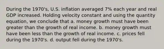 During the 1970's, U.S. inflation averaged 7% each year and real GDP increased. Holding velocity constant and using the quantity equation, we conclude that a. money growth must have been greater than the growth of real income. b. money growth must have been less than the growth of real income. c. prices fell during the 1970's. d. output fell during the 1970's.