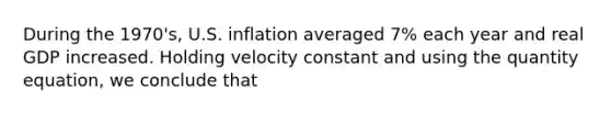 During the 1970's, U.S. inflation averaged 7% each year and real GDP increased. Holding velocity constant and using the quantity equation, we conclude that