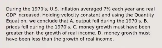 During the 1970's, U.S. inflation averaged 7% each year and real GDP increased. Holding velocity constant and using the Quantity Equation, we conclude that A. output fell during the 1970's. B. prices fell during the 1970's. C. money growth must have been greater than the growth of real income. D. money growth must have been less than the growth of real income.