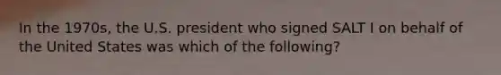 In the 1970s, the U.S. president who signed SALT I on behalf of the United States was which of the following?