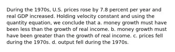 During the 1970s, U.S. prices rose by 7.8 percent per year and real GDP increased. Holding velocity constant and using the quantity equation, we conclude that a. money growth must have been less than the growth of real income. b. money growth must have been greater than the growth of real income. c. prices fell during the 1970s. d. output fell during the 1970s.