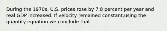 During the 1970s, U.S. prices rose by 7.8 percent per year and real GDP increased. If velocity remained constant,using the quantity equation we conclude that