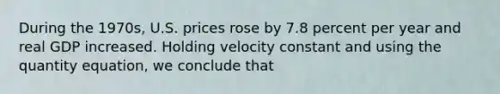 During the 1970s, U.S. prices rose by 7.8 percent per year and real GDP increased. Holding velocity constant and using the quantity equation, we conclude that