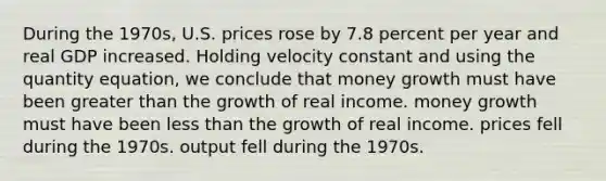 During the 1970s, U.S. prices rose by 7.8 percent per year and real GDP increased. Holding velocity constant and using the quantity equation, we conclude that money growth must have been greater than the growth of real income. money growth must have been less than the growth of real income. prices fell during the 1970s. output fell during the 1970s.