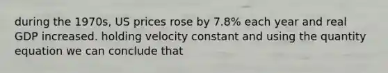 during the 1970s, US prices rose by 7.8% each year and real GDP increased. holding velocity constant and using the quantity equation we can conclude that