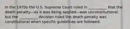 In the 1970s the U.S. Supreme Court ruled in __________ that the death penalty—as it was being applied—was unconstitutional, but the __________ decision ruled the death penalty was constitutional when specific guidelines are followed.