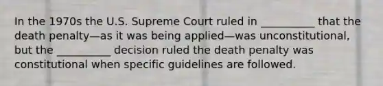 In the 1970s the U.S. Supreme Court ruled in __________ that the death penalty—as it was being applied—was unconstitutional, but the __________ decision ruled the death penalty was constitutional when specific guidelines are followed.