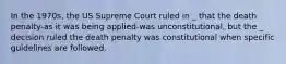 In the 1970s, the US Supreme Court ruled in _ that the death penalty-as it was being applied-was unconstitutional, but the _ decision ruled the death penalty was constitutional when specific guidelines are followed.