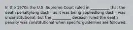 In the 1970s the U.S. Supreme Court ruled in​ __________ that the death penaltylong dash—as it was being appliedlong dash—was ​unconstitutional, but the​ __________ decision ruled the death penalty was constitutional when specific guidelines are followed.