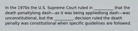 In the 1970s the U.S. Supreme Court ruled in​ __________ that the death penaltylong dash—as it was being appliedlong dash—was ​unconstitutional, but the​ __________ decision ruled the death penalty was constitutional when specific guidelines are followed.