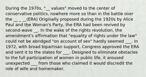 During the 1970s, "__ values" moved to the center of conservative politics, nowhere more so than in the battle over the __ _ __(ERA) Originally proposed during the 1920s by Alice Paul and the Woman's Party, the ERA had been revived by second-wave __. In the wake of the rights revolution, the amendment's affirmation that "equality of rights under the law" could not be abridged "on account of sex" hardly seemed ___. In 1972, with broad bipartisan support, Congress approved the ERA and sent it to the states for ___. Designed to eliminate obstacles to the full participation of women in public life, it aroused unexpected ___ from those who claimed it would discredit the role of wife and homemaker.