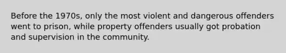 Before the 1970s, only the most violent and dangerous offenders went to prison, while property offenders usually got probation and supervision in the community.