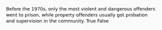 Before the 1970s, only the most violent and dangerous offenders went to prison, while property offenders usually got probation and supervision in the community. True False