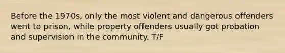 Before the 1970s, only the most violent and dangerous offenders went to prison, while property offenders usually got probation and supervision in the community. T/F