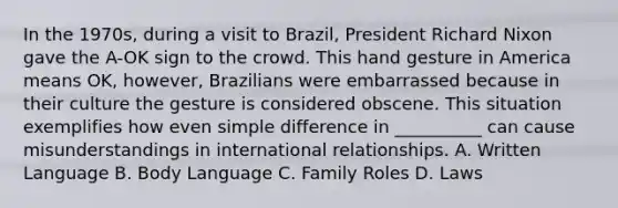 In the 1970s, during a visit to Brazil, President Richard Nixon gave the A-OK sign to the crowd. This hand gesture in America means OK, however, Brazilians were embarrassed because in their culture the gesture is considered obscene. This situation exemplifies how even simple difference in __________ can cause misunderstandings in international relationships. A. Written Language B. Body Language C. Family Roles D. Laws