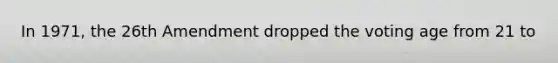In 1971, the 26th Amendment dropped the voting age from 21 to