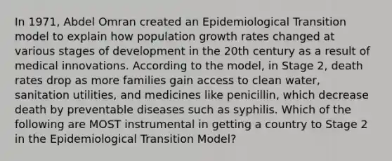 In 1971, Abdel Omran created an Epidemiological Transition model to explain how population growth rates changed at various stages of development in the 20th century as a result of medical innovations. According to the model, in Stage 2, death rates drop as more families gain access to clean water, sanitation utilities, and medicines like penicillin, which decrease death by preventable diseases such as syphilis. Which of the following are MOST instrumental in getting a country to Stage 2 in the Epidemiological Transition Model?