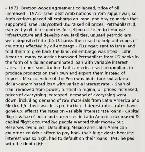 - 1971: Bretton woods agreement collapsed, price of oil increased - 1973: Israel beat Arab nations in Yom Kippur war, so Arab nations placed oil embargo on Israel and any countries that supported Israel. Boycotted US, raised oil prices -Petrodollars:  earned by oil rich countries for selling oil. Used to improve infrastructure and develop new facilities, unused petrodollars were deposited into UK/US banks then used to help out econs of countries affected by oil embargo - Kissinger: sent to Israel and told them to give back the land, oil embargo was lifted - Latin America: many countries borrowed Petrodollars from US banks in the form of a dollar-denominated loan with variable interest rates. - Import substitution: Latin america used petrodollars to produce products on their own and export them instead of import - Mexico: value of the Peso was high, took out a large dollar-denominated loan with variable interest rate. - Shah of Iran: removed from power, turmoil in region, oil prices increased, prices of everything increased, demand of everything went down, including demand of raw materials from Latin America and Mexico b/c there was less production - Interest rates: rates have gone up, affects the rates on variable interest rate loans - Capital flight: Value of peso and currencies in Latin America decreased & capital flight occurred b/c people wanted their money out. Reserves dwindled - Defaulting: Mexico and Latin American countries couldn't afford to pay back their huge debts because interest was so high, had to default on their loans - IMF: helped with the debt crisis