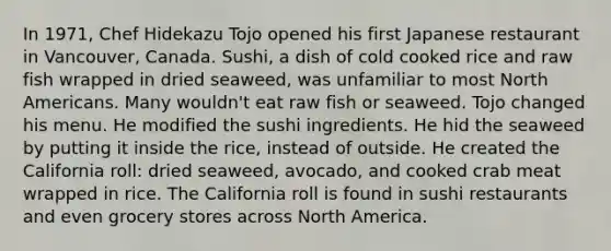 In 1971, Chef Hidekazu Tojo opened his first Japanese restaurant in Vancouver, Canada. Sushi, a dish of cold cooked rice and raw fish wrapped in dried seaweed, was unfamiliar to most North Americans. Many wouldn't eat raw fish or seaweed. Tojo changed his menu. He modified the sushi ingredients. He hid the seaweed by putting it inside the rice, instead of outside. He created the California roll: dried seaweed, avocado, and cooked crab meat wrapped in rice. The California roll is found in sushi restaurants and even grocery stores across North America.