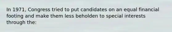 In 1971, Congress tried to put candidates on an equal financial footing and make them less beholden to special interests through the: