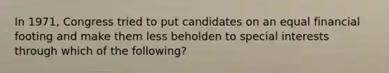 In 1971, Congress tried to put candidates on an equal financial footing and make them less beholden to special interests through which of the following?